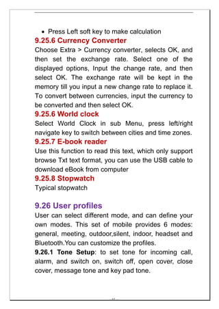 • Press Left soft key to make calculation
9.25.6 Currency Converter
Choose Extra > Currency converter, selects OK, and
then set the exchange rate. Select one of the
displayed options, Input the change rate, and then
select OK. The exchange rate will be kept in the
memory till you input a new change rate to replace it.
To convert between currencies, input the currency to
be converted and then select OK.
9.25.6 World clock
Select World Clock in sub Menu, press left/right
navigate key to switch between cities and time zones.
9.25.7 E-book reader
Use this function to read this text, which only support
browse Txt text format, you can use the USB cable to
download eBook from computer
9.25.8 Stopwatch
Typical stopwatch

9.26 User profiles
User can select different mode, and can define your
own modes. This set of mobile provides 6 modes:
general, meeting, outdoor,silent, indoor, headset and
Bluetooth.You can customize the profiles.
9.26.1 Tone Setup: to set tone for incoming call,
alarm, and switch on, switch off, open cover, close
cover, message tone and key pad tone.



                         -- 61 --
 