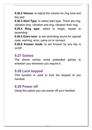 9.26.2 Volume: to adjust the volume for ring tone and
key pad
9.26.3 Alert Type: to select alert type. There are ring,
vibration only, vibration and ring, vibration then ring.
9.26.4 Ring type: select to single, repeat or
ascending
9.26.5 Extra tone: to set reminding sound for special
case: warning, error, camp on or connect.
9.26.6 Answer mode: to set Answer by any key is
on/off

9.27 Games
The phone carries some preloaded games to
entertain you whenever you require it.

9.28 Lock keypad
This function is used to lock the keypad of you
handset.

9.29 Power off
Using this option you can power off your handset.




                          -- 62 --
 