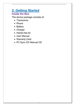 2. Getting Started
Inside the Box
The device package consists of:
  • Transceiver
  • Phone
  • Battery
  • Charger
  • Hands free kit
  • User Manual
  • Warranty Card
  • PC Sync CD /Manual CD




                        -- 7 --
 