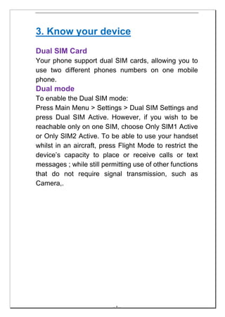 3. Know your device
Dual SIM Card
Your phone support dual SIM cards, allowing you to
use two different phones numbers on one mobile
phone.
Dual mode
To enable the Dual SIM mode:
Press Main Menu > Settings > Dual SIM Settings and
press Dual SIM Active. However, if you wish to be
reachable only on one SIM, choose Only SIM1 Active
or Only SIM2 Active. To be able to use your handset
whilst in an aircraft, press Flight Mode to restrict the
device’s capacity to place or receive calls or text
messages ; while still permitting use of other functions
that do not require signal transmission, such as
Camera,.




                          -- 8 --
 
