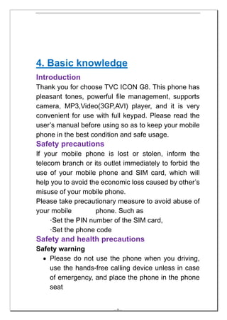 4. Basic knowledge
Introduction
Thank you for choose TVC ICON G8. This phone has
pleasant tones, powerful file management, supports
camera, MP3,Video(3GP,AVI) player, and it is very
convenient for use with full keypad. Please read the
user’s manual before using so as to keep your mobile
phone in the best condition and safe usage.
Safety precautions
If your mobile phone is lost or stolen, inform the
telecom branch or its outlet immediately to forbid the
use of your mobile phone and SIM card, which will
help you to avoid the economic loss caused by other’s
misuse of your mobile phone.
Please take precautionary measure to avoid abuse of
your mobile         phone. Such as
     ·Set the PIN number of the SIM card,
     ·Set the phone code
Safety and health precautions
Safety warning
  • Please do not use the phone when you driving,
    use the hands-free calling device unless in case
    of emergency, and place the phone in the phone
    seat


                         -- 9 --
 