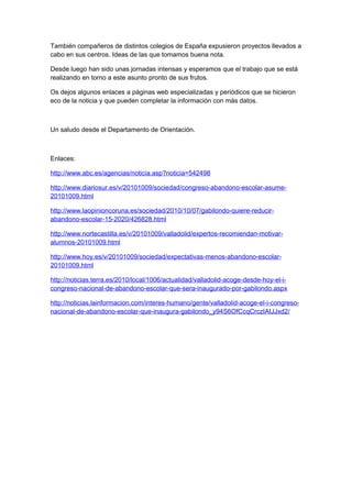 También compañeros de distintos colegios de España expusieron proyectos llevados a
cabo en sus centros. Ideas de las que tomamos buena nota.
Desde luego han sido unas jornadas intensas y esperamos que el trabajo que se está
realizando en torno a este asunto pronto de sus frutos.
Os dejos algunos enlaces a páginas web especializadas y periódicos que se hicieron
eco de la noticia y que pueden completar la información con más datos.
Un saludo desde el Departamento de Orientación.
Enlaces:
http://www.abc.es/agencias/noticia.asp?noticia=542498
http://www.diariosur.es/v/20101009/sociedad/congreso-abandono-escolar-asume-
20101009.html
http://www.laopinioncoruna.es/sociedad/2010/10/07/gabilondo-quiere-reducir-
abandono-escolar-15-2020/426828.html
http://www.nortecastilla.es/v/20101009/valladolid/expertos-recomiendan-motivar-
alumnos-20101009.html
http://www.hoy.es/v/20101009/sociedad/expectativas-menos-abandono-escolar-
20101009.html
http://noticias.terra.es/2010/local/1006/actualidad/valladolid-acoge-desde-hoy-el-i-
congreso-nacional-de-abandono-escolar-que-sera-inaugurado-por-gabilondo.aspx
http://noticias.lainformacion.com/interes-humano/gente/valladolid-acoge-el-i-congreso-
nacional-de-abandono-escolar-que-inaugura-gabilondo_y94S6OfCcqCrczIAIJJxd2/
 