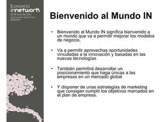 Bienvenido al Mundo IN   Bienvenido al Mundo IN significa bienvenido a un mundo que va a permitir mejorar los modelos de negocio, Va a permitir aprovechas oportunidades vinculadas a la innovación y basadas en las nuevas tecnologías También permitirá desarrollar un posicionamiento que haga únicas a las empresas en un mercado global  Y disponer de unas estrategias de marketing que consigan cumplir los objetivos marcados en el plan de empresa. 