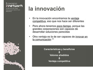 la innovación En la innovación encontramos la  ventaja competitiva , eso que nos hace ser diferentes Pero ahora tenemos  poco tiempo , porque las grandes corporaciones son capaces de desarrollar soluciones parecidas  Otra ventaja es la de ser capaces de  innovar en la comunicación  ** 