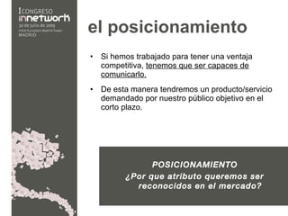 el posicionamiento   Si hemos trabajado para tener una ventaja competitiva,  tenemos que ser capaces de comunicarlo. De esta manera tendremos un producto/servicio demandado por nuestro público objetivo en el corto plazo. POSICIONAMIENTO ¿Por que atributo queremos ser reconocidos en el mercado? 