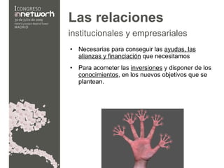 Las relaciones  institucionales y empresariales   Necesarias para conseguir  las  ayudas, las alianzas y financiación  que necesitamos Para acometer  las  inversiones  y disponer de los  conocimientos , en los nuevos objetivos que se plantean. 