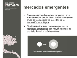 mercados emergentes  No es casual que los nuevos proyectos de La Red Innova y Crea, se estén desarrollando en el cruce de los sectores de  las TIC  y de la  innovación tecnológica . Si miramos alrededor, veremos que son los  mercados emergentes  con mayor potencial de crecimiento en los próximos años 