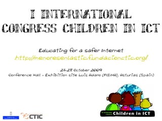 I INTERNATIONAL
CONGRESS CHILDREN IN ICT
              Educating for a safer Internet
   http://menoresenlastic.fundacionctic.org/
                         27-28 October 2009
Conference Hall – Exhibition site Luis Adaro (FIDMA), Asturias (Spain)
 