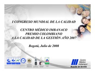 I CONGRESO MUNDIAL DE LA CALIDAD
CENTRO MÉDICO IMBANACO
PREMIO COLOMBIANO
A LA CALIDAD DE LA GESTIÓN AÑO 2007
Bogotá, Julio de 2008
 