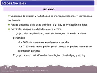 Capacidad de difusión y multiplicidad de mensajes/imágenes = permanencia
continuada
Rápido descenso en la edad de inicio VS Ley de Protección de datos
Principales riesgos que detectan chicos y chicas:
1º grupo: falta de privacidad, ser controlados, uso indebido de datos
personales
- Un 54% piensa que corre peligro su privacidad
- Un 71% siente preocupación por el uso que se pudiera hacer de su
información personal
2º grupo: abuso o adicción a las tecnologías, ciberbullying y sexting
Redes Sociales
RIESGOS
 