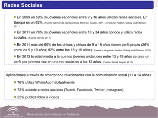 Aplicaciones a través de smartphone relacionadas con la comunicación social (11 a 14 años):
76% utiliza WhatsApp habitualmente
72% accede a redes sociales (Tuenti, Facebook, Twitter, Instagram)
23% publica fotos o vídeos
En 2009 un 59% de jóvenes españoles entre 9 y 16 años utilizan redes sociales. En
Europa es un 62%. (Fuente: Garmendia, Garitaonandia, Martínez, Casado, 2011; Livingstone, Haddon, Görzig, and Ólafsson,
2011).
En 2011 un 78% de jóvenes españoles entre 18 y 34 años conoce y utiliza redes
sociales. (Fuente: ONTSI, 2011)
En 2011 más del 60% de los chicos y chicas de 9 a 16 años tienen perfil propio (26%
entre los 9 y 10 años; 82% entre los 15 y 16 años). (Fuente: Livingstone, Haddon, Görzig, and Ólafsson, 2011)
En 2013 la edad media a la que los jóvenes andaluces entre 13 y 19 años se crea un
perfil por primera vez en una red social es a los 12 años. (Fuente: Bernal, Angulo, 2013)
Redes Sociales
 