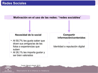 Necesidad de lo social
~ Al 50,7% les gusta saber que
dicen sus amigos/as de las
fotos o experiencias que
suben
~ Al 26,1% les importa gustar y
ser bien valorados
Motivación en el uso de las redes: “redes sociables”
Compartir
información/contenidos
Identidad o reputación digital
Fuente: (Bernal y Angulo, 2013)
Redes Sociales
 