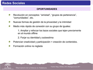 Revolución en conceptos: “amistad”, “grupos de pertenencia”,
“comunidades”, etc.
Nuevas formas de gestión de la privacidad y la intimidad
Medio más rápido de conexión con su grupo de iguales:
1. Ampliar y reforzar los lazos sociales que tejen previamente
en el mundo offline
2. Forjar su identidad y autoestima
Potenciar creatividad y participación = creación de contenidos.
Formación online no reglada
Fuente: Reig y Vílchez, 2013; Rodríguez et.al. 2011
Redes Sociales
OPORTUNIDADES
 