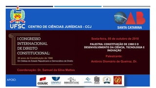 CENTRO DE CIÊNCIAS JURÍDICAS - CCJ
APOIO:
PALESTRA: CONSTITUIÇÃO DE 1988 E O
DESENVOLVIMENTO DA CIÊNCIA, TECNOLOGIA E
INOVAÇÃO
Palestrante:
Antônio Diomário de Queiroz, Dr.
Sexta-feira, 05 de outubro de 2018
Coordenação: Dr. Samuel da Silva Mattos
 