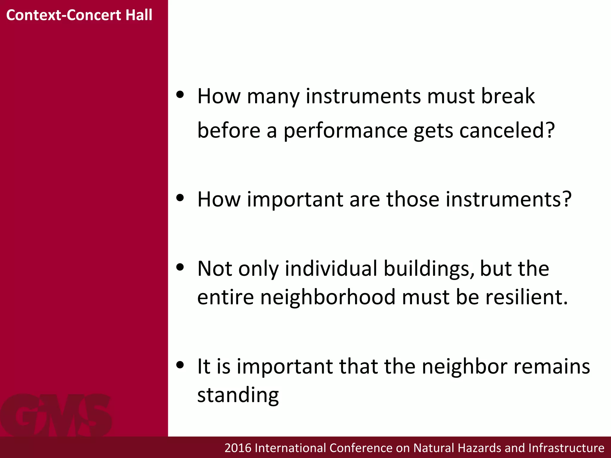 2016 International Conference on Natural Hazards and Infrastructure
• How many instruments must break
before a performance gets canceled?
• How important are those instruments?
• Not only individual buildings, but the
entire neighborhood must be resilient.
• It is important that the neighbor remains
standing
Context-Concert Hall
 