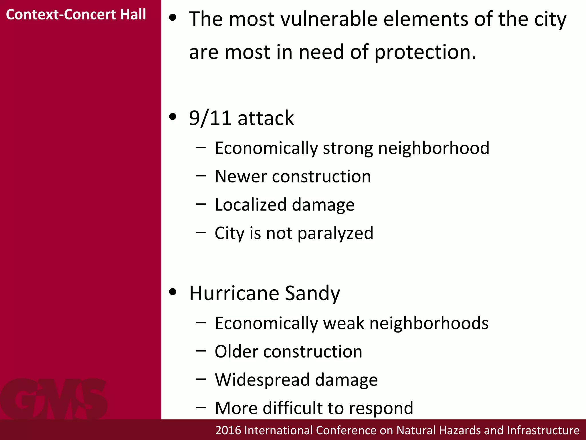 2016 International Conference on Natural Hazards and Infrastructure
• The most vulnerable elements of the city
are most in need of protection.
• 9/11 attack
– Economically strong neighborhood
– Newer construction
– Localized damage
– City is not paralyzed
• Hurricane Sandy
– Economically weak neighborhoods
– Older construction
– Widespread damage
– More difficult to respond
Context-Concert Hall
 