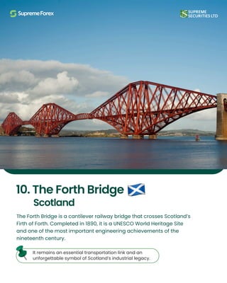The Forth Bridge is a cantilever railway bridge that crosses Scotland’s
Firth of Forth. Completed in 1890, it is a UNESCO World Heritage Site
and one of the most important engineering achievements of the
nineteenth century.
10. The Forth Bridge
Scotland
It remains an essential transportation link and an
unforgettable symbol of Scotland’s industrial legacy.
 