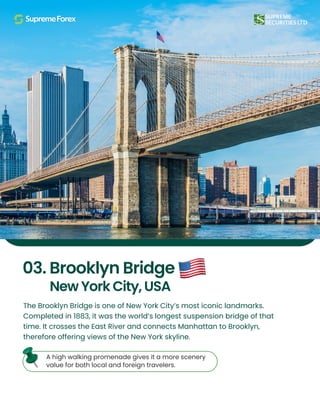 The Brooklyn Bridge is one of New York City’s most iconic landmarks.
Completed in 1883, it was the world’s longest suspension bridge of that
time. It crosses the East River and connects Manhattan to Brooklyn,
therefore offering views of the New York skyline.
A high walking promenade gives it a more scenery
value for both local and foreign travelers.
03. Brooklyn Bridge
New York City, USA
 