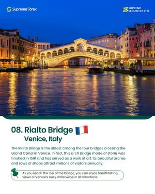 The Rialto Bridge is the oldest among the four bridges crossing the
Grand Canal in Venice. In fact, this arch bridge made of stone was
finished in 1591 and has served as a work of art. Its beautiful arches
and rows of shops attract millions of visitors annually.
As you reach the top of the bridge, you can enjoy breathtaking
views of Venice’s busy waterways in all directions.
08. Rialto Bridge
Venice, Italy
 