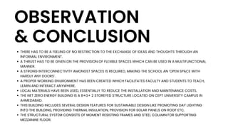 OBSERVATION
& CONCLUSION
THERE HAS TO BE A FEELING OF NO RESTRICTION TO THE EXCHANGE OF IDEAS AND THOUGHTS THROUGH AN
INFORMAL ENVIRONMENT.
A THRUST HAS TO BE GIVEN ON THE PROVISION OF FLEXIBLE SPACES WHICH CAN BE USED IN A MULTIFUNCTIONAL
MANNER.
A STRONG INTERCONNECTIVITY AMONGST SPACES IS REQUIRED, MAKING THE SCHOOL AN ‘OPEN SPACE WITH
HARDLY ANY DOORS’.
A PROPER WORKING ENVIRONMENT HAS BEEN CREATED WHICH FACILITATES FACULTY AND STUDENTS TO TEACH,
LEARN AND INTERACT ANYWHERE.
LOCAL MATERIALS HAVE BEEN USED, ESSENTIALLY TO REDUCE THE INSTALLATION AND MAINTENANCE COSTS.
THE NET ZERO ENERGY BUILDING IS A B+G+ 2 STOREYED STRUCTURE LOCATED ON CEPT UNIVERSITY CAMPUS IN
AHMEDABAD.
THIS BUILDING INCLUDES SEVERAL DESIGN FEATURES FOR SUSTAINABLE DESIGN LIKE PROMOTING DAY LIGHTING
INTO THE BUILDING, PROVIDING THERMAL INSULATION, PROVISION FOR SOLAR PANELS ON ROOF ETC.
THE STRUCTURAL SYSTEM CONSISTS OF MOMENT RESISTING FRAMES AND STEEL COLUMN FOR SUPPORTING
MEZZANINE FLOOR.
 
