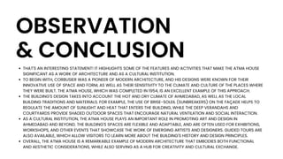OBSERVATION
& CONCLUSION
THAT'S AN INTERESTING STATEMENT! IT HIGHLIGHTS SOME OF THE FEATURES AND ACTIVITIES THAT MAKE THE ATMA HOUSE
SIGNIFICANT AS A WORK OF ARCHITECTURE AND AS A CULTURAL INSTITUTION.
TO BEGIN WITH, CORBUSIER WAS A PIONEER OF MODERN ARCHITECTURE, AND HIS DESIGNS WERE KNOWN FOR THEIR
INNOVATIVE USE OF SPACE AND FORM, AS WELL AS THEIR SENSITIVITY TO THE CLIMATE AND CULTURE OF THE PLACES WHERE
THEY WERE BUILT. THE ATMA HOUSE, WHICH WAS COMPLETED IN 1954, IS AN EXCELLENT EXAMPLE OF THIS APPROACH.
THE BUILDING'S DESIGN TAKES INTO ACCOUNT THE HOT AND DRY CLIMATE OF AHMEDABAD, AS WELL AS THE LOCAL
BUILDING TRADITIONS AND MATERIALS. FOR EXAMPLE, THE USE OF BRISE-SOLEIL (SUNBREAKERS) ON THE FAÇADE HELPS TO
REGULATE THE AMOUNT OF SUNLIGHT AND HEAT THAT ENTERS THE BUILDING, WHILE THE DEEP VERANDAHS AND
COURTYARDS PROVIDE SHADED OUTDOOR SPACES THAT ENCOURAGE NATURAL VENTILATION AND SOCIAL INTERACTION.
AS A CULTURAL INSTITUTION, THE ATMA HOUSE PLAYS AN IMPORTANT ROLE IN PROMOTING ART AND DESIGN IN
AHMEDABAD AND BEYOND. THE BUILDING'S SPACES ARE FLEXIBLE AND ADAPTABLE, AND ARE OFTEN USED FOR EXHIBITIONS,
WORKSHOPS, AND OTHER EVENTS THAT SHOWCASE THE WORK OF EMERGING ARTISTS AND DESIGNERS. GUIDED TOURS ARE
ALSO AVAILABLE, WHICH ALLOW VISITORS TO LEARN MORE ABOUT THE BUILDING'S HISTORY AND DESIGN PRINCIPLES.
OVERALL, THE ATMA HOUSE IS A REMARKABLE EXAMPLE OF MODERN ARCHITECTURE THAT EMBODIES BOTH FUNCTIONAL
AND AESTHETIC CONSIDERATIONS, WHILE ALSO SERVING AS A HUB FOR CREATIVITY AND CULTURAL EXCHANGE.
 