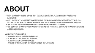 ABOUT
CEPT UNIVERSITY IS ONE OF THE BEST EXAMPLES OF SPATIAL PLANNING WITH INTERESTING
PATHWAYS.
CEPT UNIVERSITY WAS STARTED IN 1962 UNDER THE AHMEDABAD EDUCATION SOCIETY AND WAS
ACTIVELY SUPPORTED BY KASTHURBHAI LALBHAI A LEADING INDUSTRALIST AND PHILANTHROPIST.
THE SCHOOL BROKE AWAY FROM THE CONVENTIONAL TEACHING COURSES.
THE CONCEPT CHANGED FROM ARCHITECTURE AS THE TECHNICAL DISCIPLINE TO ARCHITECTURE AS
A DESIGN DISCIPLINE.
1. ELIMINATION OF CLASSROOM FEELING
11. ARCHITECTURE WITHOUT BARRIERS
III. INTEGRATION OF OPEN SPACES
IV. EASE OF INTERACTION BETWEEN VARIOUS DEPARTMENTS.
ARCHITECTS PHILOSOPHY
 