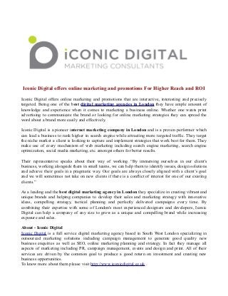 Iconic Digital offers online marketing and promotions For Higher Reach and ROI
Iconic Digital offers online marketing and promotions that are interactive, interesting and precisely
targeted. Being one of the best digital marketing agencies in London they have ample amount of
knowledge and experience when it comes to marketing a business online. Whether one wants print
advertising to communicate the brand or looking for online marketing strategies they can spread the
word about a brand more easily and effectively.
Iconic Digital is a pioneer internet marketing company in London and is a proven performer which
can lead a business to rank higher in search engine while attracting more targeted traffic. They target
the niche market a client is looking to capture and implement strategies that work best for them. They
make use of every mechanism of web marketing including search engine marketing, search engine
optimization, social media marketing, etc. amongst others for better results.
Their representative speaks about their way of working “By immersing ourselves in our client's
business, working alongside them in small teams, we can help them to identify issues, design solutions
and achieve their goals in a pragmatic way. Our goals are always closely aligned with a client’s goal
and we will sometimes not take on new clients if there is a conflict of interest for one of our existing
clients.”
As a leading and the best digital marketing agency in London they specialize in creating vibrant and
unique brands and helping companies to develop their sales and marketing strategy with innovative
ideas, compelling strategy, tactical planning and perfectly delivered campaigns every time. By
combining their expertise with some of London's most experienced designers and developers, Iconic
Digital can help a company of any size to grow as a unique and compelling brand while increasing
exposure and sales.
About - Iconic Digital
Iconic Digital is a full service digital marketing agency based in South West London specializing in
outsourced marketing solutions including campaign management to generate good quality new
business enquiries as well as SEO, online marketing planning and strategy. In fact they manage all
aspects of marketing including PR, campaign management, events and design and print. All of their
services are driven by the common goal to produce a good return on investment and creating new
business opportunities.
To know more about them please visit http://www.iconicdigital.co.uk .
 