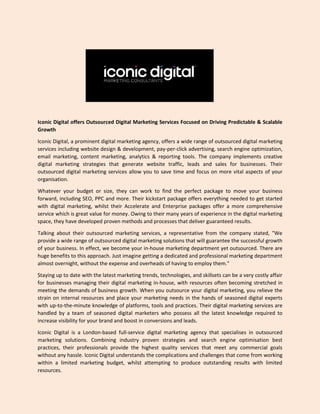 Iconic Digital offers Outsourced Digital Marketing Services Focused on Driving Predictable & Scalable
Growth
Iconic Digital, a prominent digital marketing agency, offers a wide range of outsourced digital marketing
services including website design & development, pay-per-click advertising, search engine optimization,
email marketing, content marketing, analytics & reporting tools. The company implements creative
digital marketing strategies that generate website traffic, leads and sales for businesses. Their
outsourced digital marketing services allow you to save time and focus on more vital aspects of your
organisation.
Whatever your budget or size, they can work to find the perfect package to move your business
forward, including SEO, PPC and more. Their kickstart package offers everything needed to get started
with digital marketing, whilst their Accelerate and Enterprise packages offer a more comprehensive
service which is great value for money. Owing to their many years of experience in the digital marketing
space, they have developed proven methods and processes that deliver guaranteed results.
Talking about their outsourced marketing services, a representative from the company stated, "We
provide a wide range of outsourced digital marketing solutions that will guarantee the successful growth
of your business. In effect, we become your in-house marketing department yet outsourced. There are
huge benefits to this approach. Just imagine getting a dedicated and professional marketing department
almost overnight, without the expense and overheads of having to employ them."
Staying up to date with the latest marketing trends, technologies, and skillsets can be a very costly affair
for businesses managing their digital marketing in-house, with resources often becoming stretched in
meeting the demands of business growth. When you outsource your digital marketing, you relieve the
strain on internal resources and place your marketing needs in the hands of seasoned digital experts
with up-to-the-minute knowledge of platforms, tools and practices. Their digital marketing services are
handled by a team of seasoned digital marketers who possess all the latest knowledge required to
increase visibility for your brand and boost in conversions and leads.
Iconic Digital is a London-based full-service digital marketing agency that specialises in outsourced
marketing solutions. Combining industry proven strategies and search engine optimisation best
practices, their professionals provide the highest quality services that meet any commercial goals
without any hassle. Iconic Digital understands the complications and challenges that come from working
within a limited marketing budget, whilst attempting to produce outstanding results with limited
resources.
 