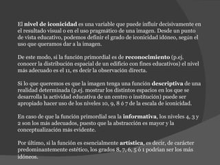 El  nivel de iconicidad  es una variable que puede influir decisivamente en el resultado visual o en el uso pragm á tico de una imagen. Desde un punto de vista educativo, podemos definir el grado de iconicidad id ó neo, seg ú n el uso que queramos dar a la imagen. De este modo, si la funci ó n primordial es de  reconocimiento  (p.ej. conocer la distribuci ó n espacial de un edificio con fines educativos) el nivel m á s adecuado es el 11, es decir la observaci ó n directa.  Si lo que queremos es que la imagen tenga una funci ó n  descriptiva  de una realidad determinada (p.ej. mostrar los distintos espacios en los que se desarrolla la actividad educativa de un centro o instituci ó n) puede ser apropiado hacer uso de los niveles 10, 9, 8  ó  7 de la escala de iconicidad.  En caso de que la funci ó n primordial sea la  informativa , los niveles 4, 3 y 2 son los m á s adecuados, puesto que la abstracci ó n es mayor y la conceptualizaci ó n m á s evidente.  Por último, si la función es esencialmente  artística , es decir, de carácter predominantemente estético, los grados 8, 7, 6, 5 ó 1 podrían ser los más idóneos.   