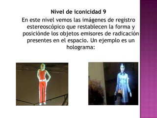 Nivel de iconicidad 9En este nivel vemos las imágenes de registro estereoscópico que restablecen la forma y posiciónde los objetos emisores de radicación presentes en el espacio. Un ejemplo es un holograma: