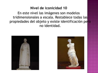 Nivel de iconicidad 10En este nivel las imágenes son modelos tridimensionales a escala. Restablece todas las propiedades del objeto y existe identificación pero no identidad. 