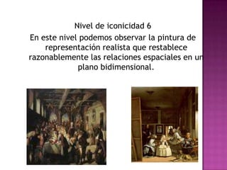Nivel de iconicidad 6En este nivel podemos observar la pintura de representación realista que restablece razonablemente las relaciones espaciales en un plano bidimensional. 