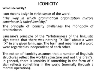 ICONICITY
What is Iconicity?
Icon means a sign in strict sense of the word.
“The way in which grammatical organization mirrors
experience is called iconicity.”
The principle of iconicity challenges the monopoly of
arbitrariness.
Saussure’s principle of the ‘‘arbitrariness of the linguistic
sign stated that there was nothing ‘‘X-like’’ about a word
‘‘X’’ in any given language. The form and meaning of a word
were regarded as independent of each other.
The notion of iconicity assumes that a number of linguistic
structures reflect the world’s structure and not the brain’s.
In general, there is iconicity if something in the form of a
sign reflects something in the world (normally through a
mental operation).
 