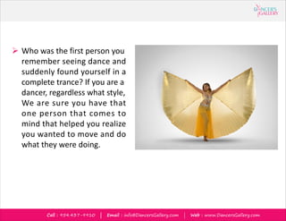 Call : 954.437-9910 | Email : info@DancersGallery.com | Web : www.DancersGallery.com
? Who was the first person you
remember seeing dance and
suddenly found yourself in a
complete trance? If you are a
dancer, regardless what style,
We are sure you have that
one person that comes to
mind that helped you realize
you wanted to move and do
what they were doing.
 