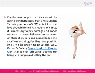 Call : 954.437-9910 | Email : info@DancersGallery.com | Web : www.DancersGallery.com
? For the next couple of articles we will be
asking our instructors, staff and students
who is your person? What is it that you
love about him/her? As students of dance,
it is necessary to pay homage and honor
to those that came before us. As we stand
on their shoulders and acknowledge the
sacrifices and struggles they have possibly
endured in order to pave the way.
Dancers Gallery Dance Studio in Cooper
City thanks the following legends for
being an example and setting the bar.
 