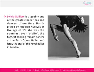 Call : 954.437-9910 | Email : info@DancersGallery.com | Web : www.DancersGallery.com
? Sylvie Guillem is arguably one
of the greatest ballerinas and
dancers of our time. Hand-
picked by Rudolph Nureyev at
the age of 19, she was the
youngest ever 'etoile', the
highest-ranking female dancer
at the Paris Opera Ballet and
later, the star of the Royal Ballet
in London.
 