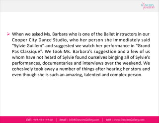 Call : 954.437-9910 | Email : info@DancersGallery.com | Web : www.DancersGallery.com
? When we asked Ms. Barbara who is one of the Ballet instructors in our
Cooper City Dance Studio, who her person she immediately said
Sylvie Guillem and suggested we watch her performance in Grand
Pas Classique. We took Ms. Barbaras suggestion and a few of us
whom have not heard of Sylvie found ourselves binging all of Sylvies
performances, documentaries and interviews over the weekend. We
cohesively took away a number of things after hearing her story and
even though she is such an amazing, talented and complex person.
 