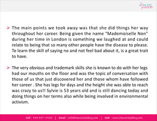 Call : 954.437-9910 | Email : info@DancersGallery.com | Web : www.DancersGallery.com
? The main points we took away was that she did things her way
throughout her career. Being given the name Mademoiselle Non
during her time in London is something we laughed at and could
relate to being that so many other people have the disease to please.
To learn the skill of saying no and not feel bad about it, is a great trait
to have.
? The very obvious and trademark skills she is known to do with her legs
had our mouths on the floor and was the topic of conversation with
those of us that just discovered her and those whom have followed
her career . She has legs for days and the height she was able to reach
was crazy to us!! Sylvie is 53 years old and is still dancing today and
doing things on her terms also while being involved in environmental
activism.
 