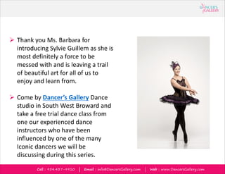 Call : 954.437-9910 | Email : info@DancersGallery.com | Web : www.DancersGallery.com
? Thank you Ms. Barbara for
introducing Sylvie Guillem as she is
most definitely a force to be
messed with and is leaving a trail
of beautiful art for all of us to
enjoy and learn from.
? Come by Dancers Gallery Dance
studio in South West Broward and
take a free trial dance class from
one our experienced dance
instructors who have been
influenced by one of the many
Iconic dancers we will be
discussing during this series.
 