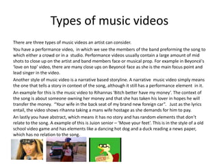 Types of music videos
There are three types of music videos an artist can consider.
You have a performance video, in which we see the members of the band preforming the song to
which either a crowd or in a studio. Performance videos usually contain a large amount of mid
shots to close up on the artist and band members face or musical prop. For example in Beyoncé's
‘love on top’ video, there are many close ups on Beyoncé face as she is the main focus point and
lead singer in the video.
Another style of music video is a narrative based storyline. A narrative music video simply means
the one that tells a story in context of the song, although it still has a performance element in it.
An example for this is the music video to Rihannas ‘Bitch better have my money’. The context of
the song is about someone owning her money and that she has taken his lover in hopes he will
transfer the money. “Your wife in the back seat of my brand new foreign car”. Just as the lyrics
entail, the video shows rihanna taking a mans wife hostage as she demands for him to pay.
An lastly you have abstract, which means it has no story and has random elements that don’t
relate to the song. A example of this is Juion senior – ‘Move your feet’. This is in the style of a old
school video game and has elements like a dancing hot dog and a duck reading a news paper,
which has no relation to the song.
 