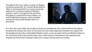 Throughout the music video a variety are diegetic
sounds are presented. At 1 minute 30 seconds the
‘Woo’ is presented which is an iconic sound and
features in a numerous amount of Michael
Jackson’s work. In my opinion the use of this
throughout a variety of his music videos is to
enforce Michaels presence, and to instantly
connect the sound with Michael when it is
presented.
At 1.30 in the music video we are able to clearly see backlighting, this is placed behind the subject,
being Michael Jackson the artist, to illuminate him and create separation between the subject and
the background, but also create depth between actors, as we can quite clearly see Michael Jackson is
the focal point of this shot and the other actor is blurred out in the distance, this represents the
importance of both their characters which are in major contrast with one another.
 
