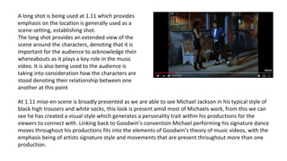 At 1.11 mise-en-scene is broadly presented as we are able to see Michael Jackson in his typical style of
black high trousers and white socks, this look is present amid most of Michaels work, from this we can
see he has created a visual style which generates a personality trait within his productions for the
viewers to connect with. Linking back to Goodwin’s convention Michael performing his signature dance
moves throughout his productions fits into the elements of Goodwin’s theory of music videos, with the
emphasis being of artists signature style and movements that are present throughout more than one
production.
A long shot is being used at 1.11 which provides
emphasis on the location is generally used as a
scene-setting, establishing shot.
The long shot provides an extended view of the
scene around the characters, denoting that it is
important for the audience to acknowledge their
whereabouts as it plays a key role in the music
video. It is also being used to the audience is
taking into consideration how the characters are
stood denoting their relationship between one
another at this point
 