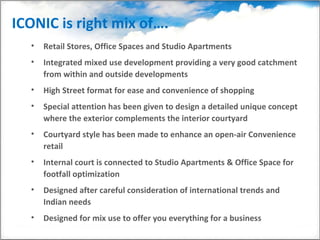 ICONIC is right mix of….  Retail Stores, Office Spaces and Studio Apartments  Integrated mixed use development providing a very good catchment from within and outside developments High Street format for ease and convenience of shopping Special attention has been given to design a detailed unique concept where the exterior complements the interior courtyard Courtyard style has been made to enhance an open-air Convenience retail Internal court is connected to Studio Apartments & Office Space for footfall optimization Designed after careful consideration of international trends and Indian needs Designed for mix use to offer you everything for a business  