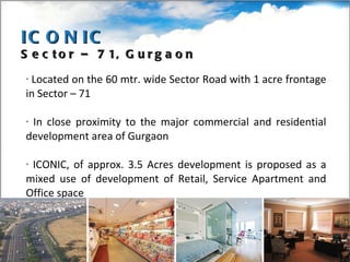 Located on the 60 mtr. wide Sector Road with 1 acre frontage in Sector – 71 In close proximity to the major commercial and residential development area of Gurgaon ICONIC, of approx. 3.5 Acres development is proposed as a mixed use of development of Retail, Service Apartment and Office space  ICONIC Sector – 71, Gurgaon 