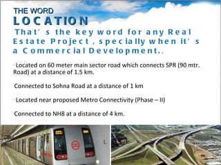 That’s the key word for any Real Estate Project , specially when it’s a Commercial Development. . Located on 60 meter main sector road which connects SPR (90 mtr. Road) at a distance of 1.5 km. Connected to Sohna Road at a distance of 1 km Located near proposed Metro Connectivity (Phase – II) Connected to NH8 at a distance of 4 km. 2 KMS from Sector-33 Road THE WORD LOCATION 