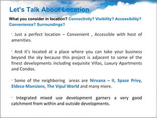 Let’s Talk About Location
What you consider in location? Connectivity? Visibility? Accessibility?
Convenience? Surroundings?

 •Just a perfect location – Convenient , Accessible with host of
 amenities.

 • And it’s located at a place where you can take your business
 beyond the sky because this project is adjacent to some of the
 finest developments including exquisite Villas, Luxury Apartments
 and Condos.

 • Some of the neighboring areas are Nirvana – II, Spaze Privy,
 Eldeco Mansions, The Vipul World and many more.

 • Integrated mixed use development garners a very good
 catchment from within and outside developments.
 