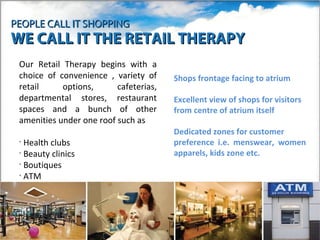 PEOPLE CALL IT SHOPPING
WE CALL IT THE RETAIL THERAPY
 Our Retail Therapy begins with a
 choice of convenience , variety of     Shops frontage facing to atrium
 retail     options,      cafeterias,
 departmental stores, restaurant        Excellent view of shops for visitors
 spaces and a bunch of other            from centre of atrium itself
 amenities under one roof such as
                                        Dedicated zones for customer
 • Health clubs                         preference i.e. menswear, women
 • Beauty clinics                       apparels, kids zone etc.
 • Boutiques
 • ATM
 