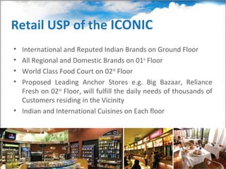 Retail USP of the ICONIC
• International and Reputed Indian Brands on Ground Floor
• All Regional and Domestic Brands on 01st Floor
• World Class Food Court on 02nd Floor
• Proposed Leading Anchor Stores e.g. Big Bazaar, Reliance
  Fresh on 02nd Floor, will fulfill the daily needs of thousands of
  Customers residing in the Vicinity
• Indian and International Cuisines on Each floor
 