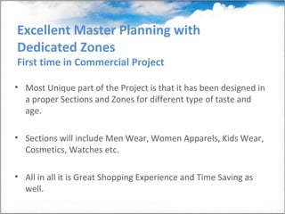 Excellent Master Planning with
Dedicated Zones
First time in Commercial Project

• Most Unique part of the Project is that it has been designed in
  a proper Sections and Zones for different type of taste and
  age.

• Sections will include Men Wear, Women Apparels, Kids Wear,
  Cosmetics, Watches etc.

• All in all it is Great Shopping Experience and Time Saving as
  well.
 