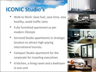 ICONIC Studio’s
  Walk to Work: Save fuel, save time, stay
   healthy, avoid traffic Jams
  Fully furnished apartment as per
   modern lifestyle
  Serviced Studio apartments in strategic
   location to attract high-paying
   international tourists.
  Compact Studio apartment for the
   corporate for traveling executives
  A kitchen, a living room and a bedroom
   in one unit
 